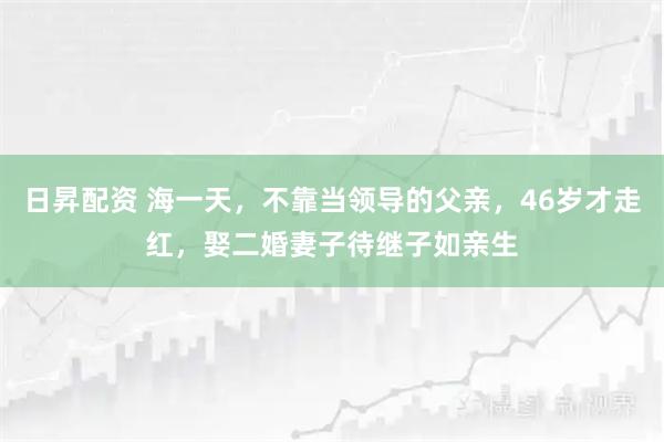 日昇配资 海一天，不靠当领导的父亲，46岁才走红，娶二婚妻子待继子如亲生