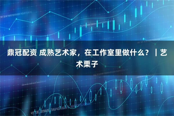 鼎冠配资 成熟艺术家，在工作室里做什么？｜艺术栗子