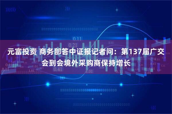 元富投资 商务部答中证报记者问：第137届广交会到会境外采购商保持增长