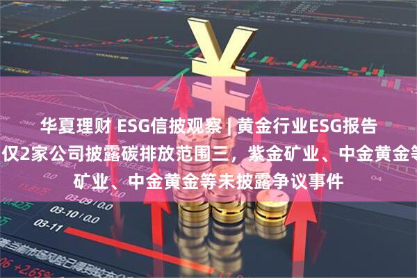 华夏理财 ESG信披观察 | 黄金行业ESG报告欠缺“含金量”：仅2家公司披露碳排放范围三，紫金矿业、中金黄金等未披露争议事件