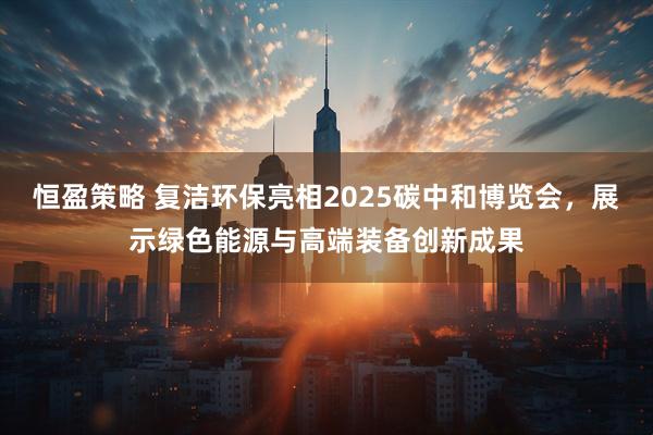 恒盈策略 复洁环保亮相2025碳中和博览会，展示绿色能源与高端装备创新成果