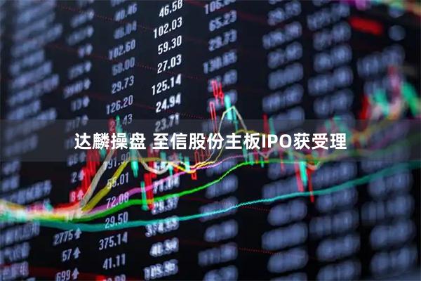 达麟操盘 至信股份主板IPO获受理