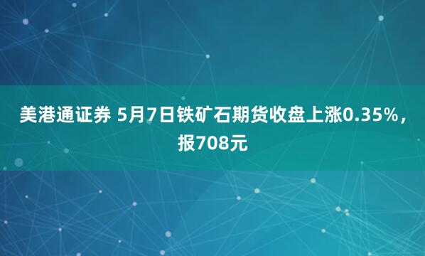 美港通证券 5月7日铁矿石期货收盘上涨0.35%，报708元