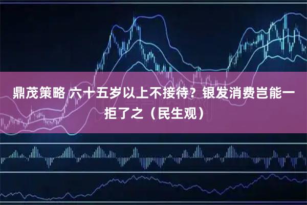 鼎茂策略 六十五岁以上不接待？银发消费岂能一拒了之（民生观）