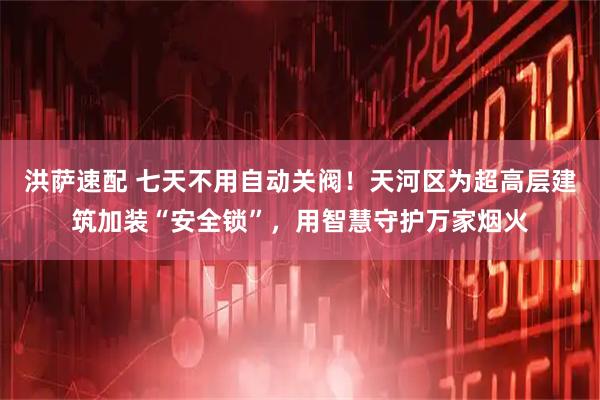 洪萨速配 七天不用自动关阀！天河区为超高层建筑加装“安全锁”，用智慧守护万家烟火