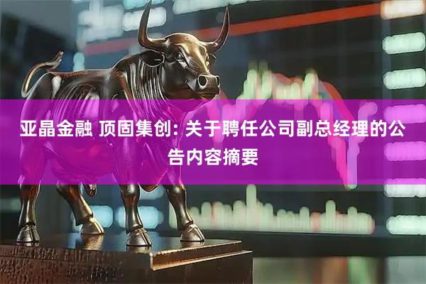亚晶金融 顶固集创: 关于聘任公司副总经理的公告内容摘要