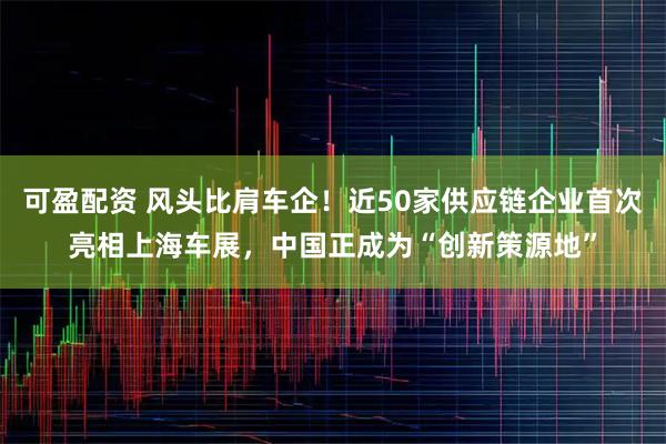 可盈配资 风头比肩车企！近50家供应链企业首次亮相上海车展，中国正成为“创新策源地”