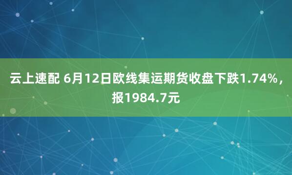 云上速配 6月12日欧线集运期货收盘下跌1.74%，报1984.7元