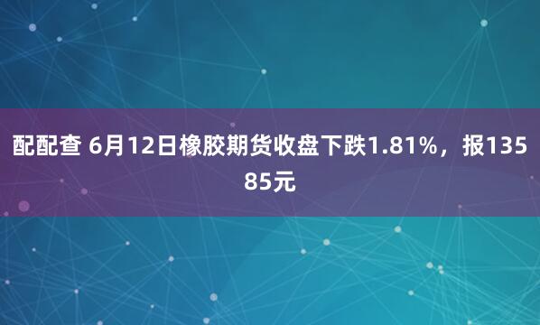 配配查 6月12日橡胶期货收盘下跌1.81%，报13585元