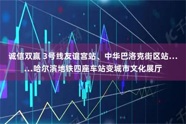 诚信双赢 3号线友谊宫站、中华巴洛克街区站……哈尔滨地铁四座车站变城市文化展厅