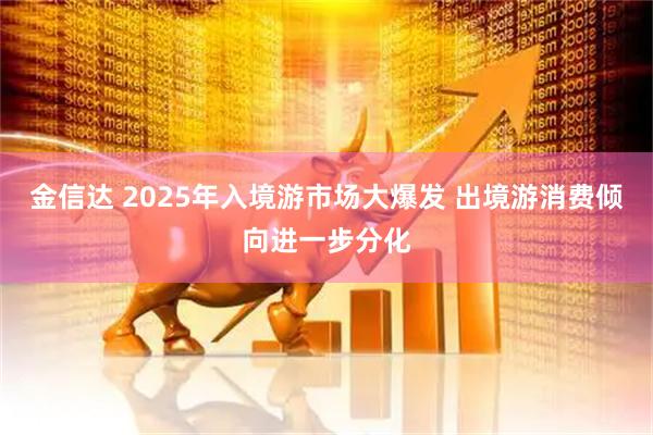 金信达 2025年入境游市场大爆发 出境游消费倾向进一步分化