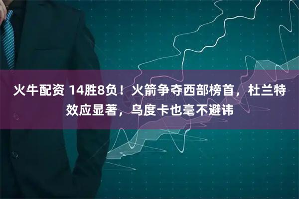 火牛配资 14胜8负！火箭争夺西部榜首，杜兰特效应显著，乌度卡也毫不避讳
