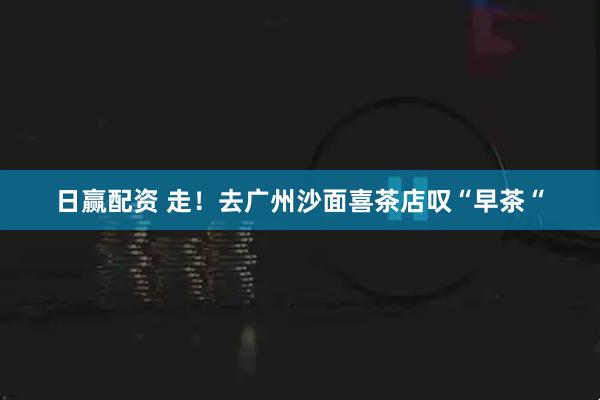 日赢配资 走！去广州沙面喜茶店叹“早茶“