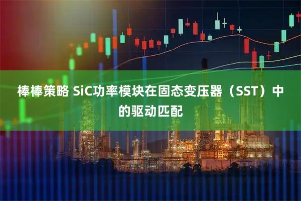 棒棒策略 SiC功率模块在固态变压器（SST）中的驱动匹配