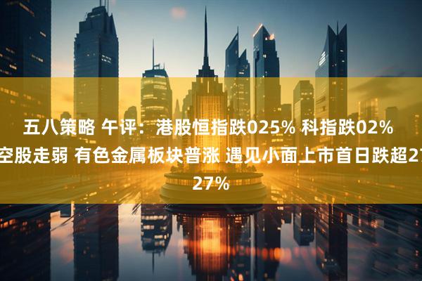 五八策略 午评：港股恒指跌025% 科指跌02% 航空股走弱 有色金属板块普涨 遇见小面上市首日跌超27%