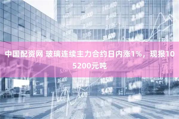 中国配资网 玻璃连续主力合约日内涨1%，现报105200元吨