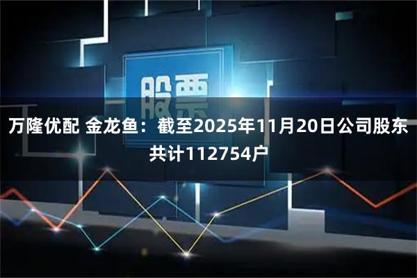 万隆优配 金龙鱼：截至2025年11月20日公司股东共计112754户