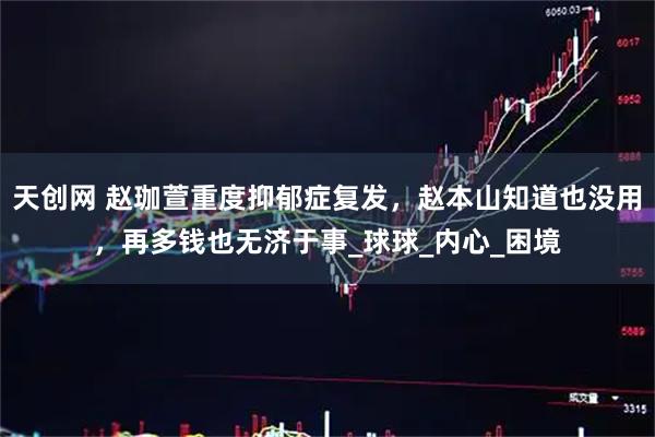 天创网 赵珈萱重度抑郁症复发，赵本山知道也没用，再多钱也无济于事_球球_内心_困境