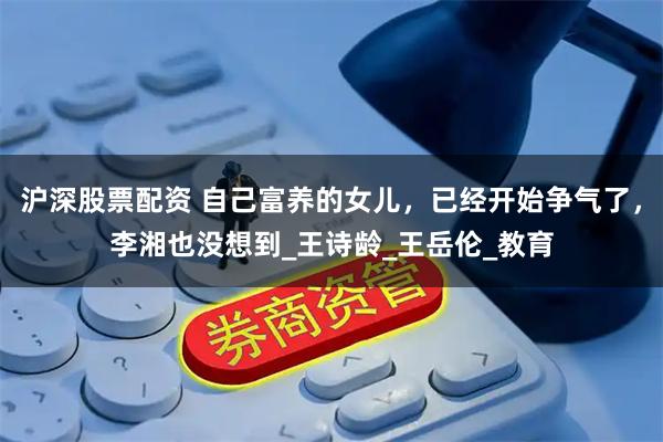 沪深股票配资 自己富养的女儿，已经开始争气了，李湘也没想到_王诗龄_王岳伦_教育