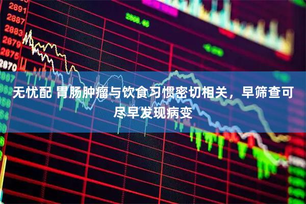 无忧配 胃肠肿瘤与饮食习惯密切相关，早筛查可尽早发现病变