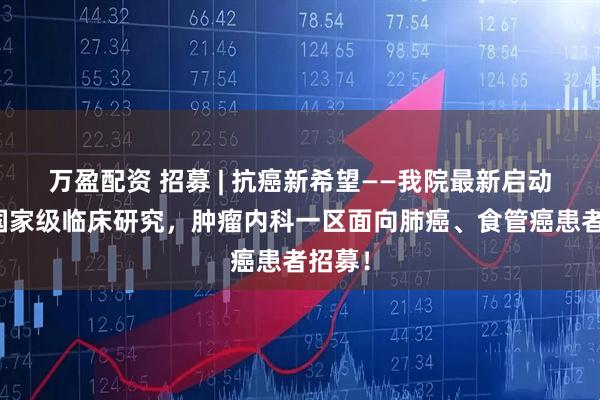 万盈配资 招募 | 抗癌新希望——我院最新启动两项国家级临床研究，肿瘤内科一区面向肺癌、食管癌患者招募！